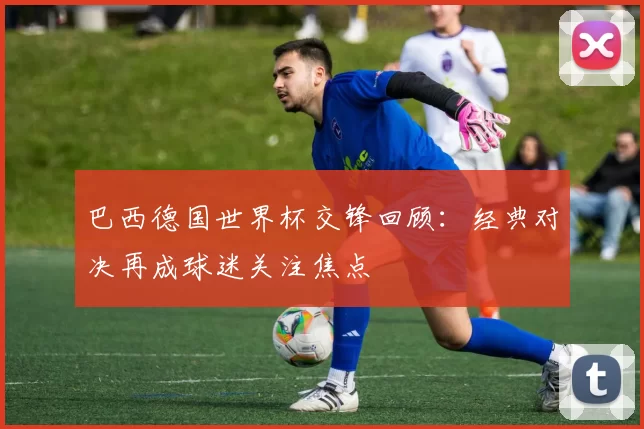 巴西德国世界杯交锋回顾:经典对决再成球迷关注焦点