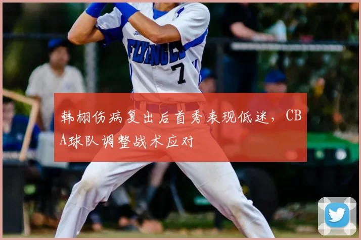 韩栩伤病复出后首秀表现低迷，CBA球队调整战术应对
