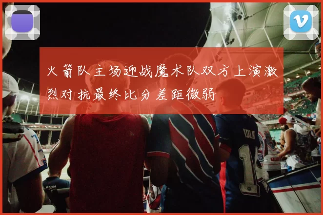 火箭队主场迎战魔术队双方上演激烈对抗最终比分差距微弱