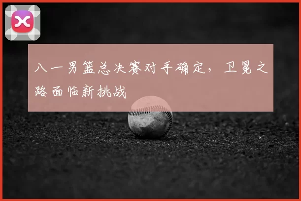 八一男篮总决赛对手确定,卫冕之路面临新挑战