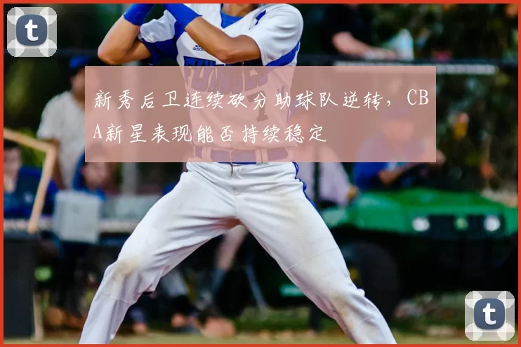 新秀后卫连续砍分助球队逆转,CBA新星表现能否持续稳定
