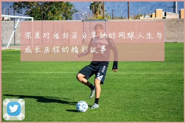 深度对话刘芳分享她的网球人生与成长历程的精彩故事