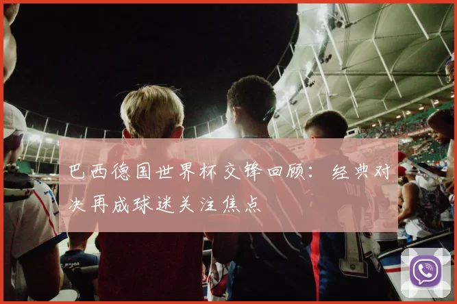 巴西德国世界杯交锋回顾：经典对决再成球迷关注焦点