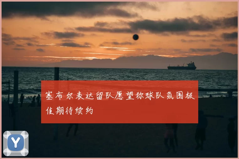 塞布尔表达留队愿望称球队氛围极佳期待续约