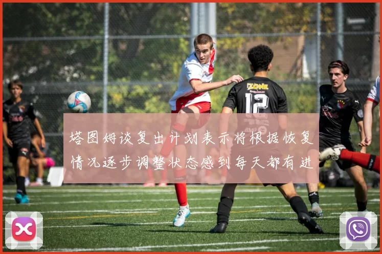 塔图姆谈复出计划表示将根据恢复情况逐步调整状态感到每天都有进步
