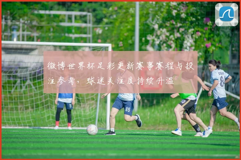 微博世界杯足彩更新赛事赛程与投注参考，球迷关注度持续升温
