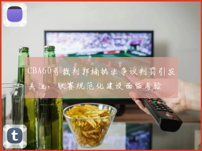 CBA60号裁判郭楠执法争议判罚引发关注，联赛规范化建设面临考验