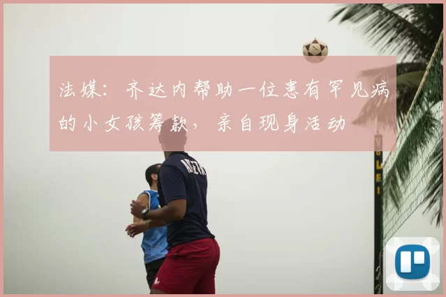 法媒：齐达内帮助一位患有罕见病的小女孩筹款，亲自现身活动