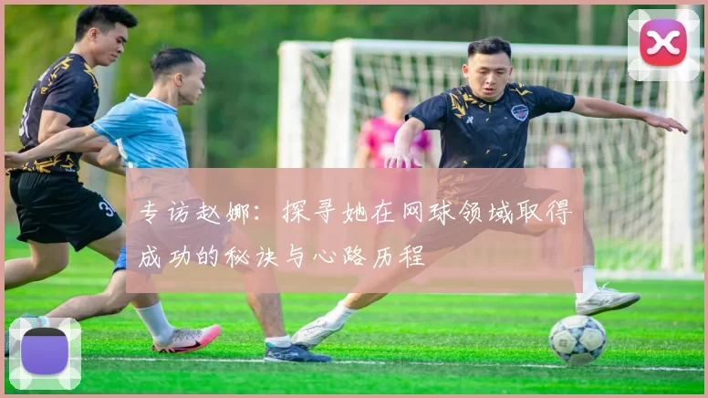 专访赵娜：探寻她在网球领域取得成功的秘诀与心路历程