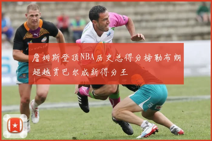 詹姆斯登顶NBA历史总得分榜勒布朗超越贾巴尔成新得分王