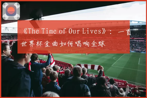 《The Time of Our Lives》：一首世界杯金曲如何唱响全球