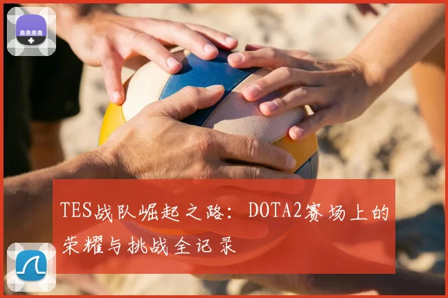 TES战队崛起之路：DOTA2赛场上的荣耀与挑战全记录
