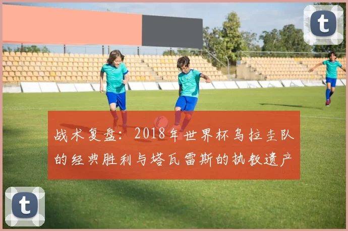 战术复盘：2018年世界杯乌拉圭队的经典胜利与塔瓦雷斯的执教遗产