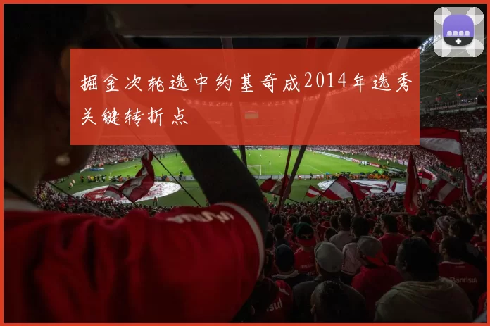 掘金次轮选中约基奇成2014年选秀关键转折点