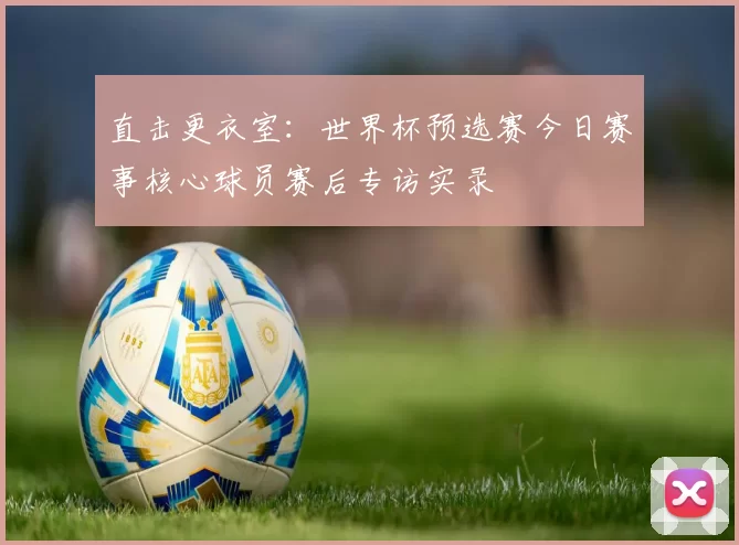 直击更衣室：世界杯预选赛今日赛事核心球员赛后专访实录