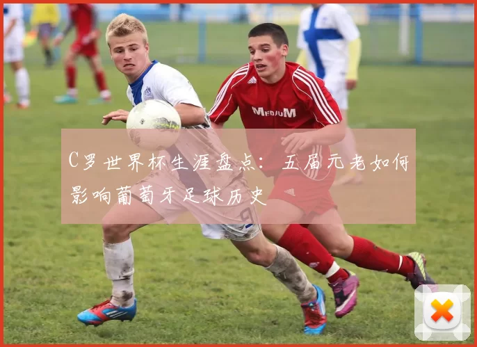 C罗世界杯生涯盘点：五届元老如何影响葡萄牙足球历史