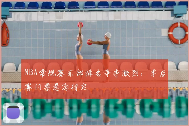 NBA常规赛东部排名争夺激烈，季后赛门票悬念待定