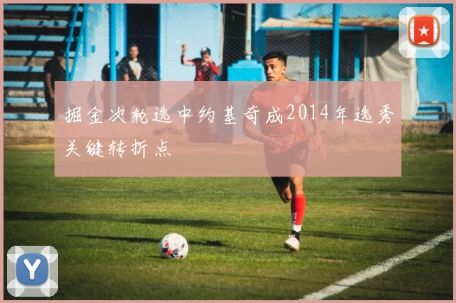 掘金次轮选中约基奇成2014年选秀关键转折点