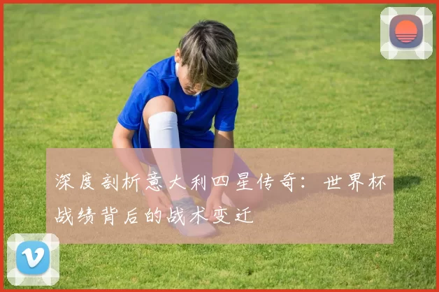 深度剖析意大利四星传奇：世界杯战绩背后的战术变迁