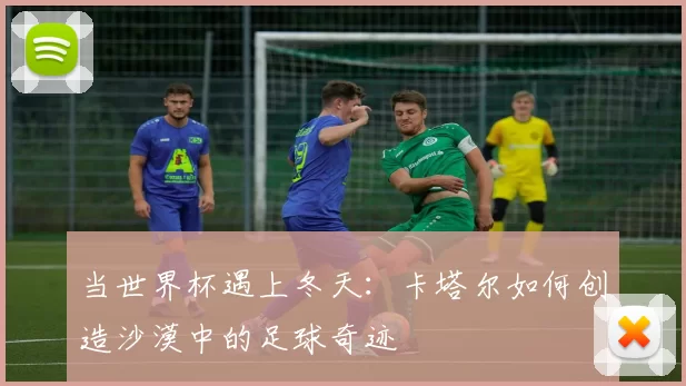 当世界杯遇上冬天:卡塔尔如何创造沙漠中的足球奇迹