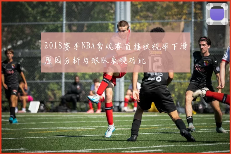 2018赛季NBA常规赛直播收视率下滑原因分析与球队表现对比