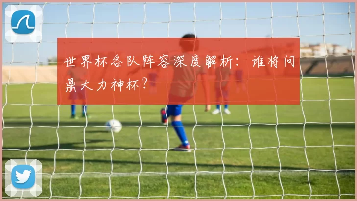 世界杯各队阵容深度解析:谁将问鼎大力神杯?