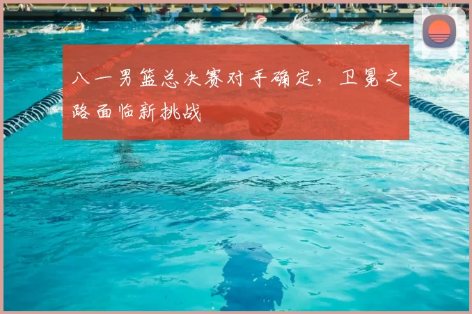 八一男篮总决赛对手确定，卫冕之路面临新挑战