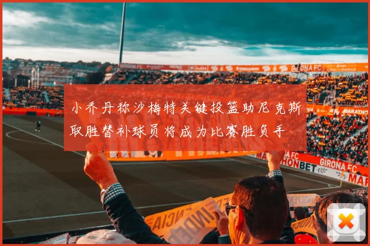 小乔丹称沙梅特关键投篮助尼克斯取胜替补球员将成为比赛胜负手