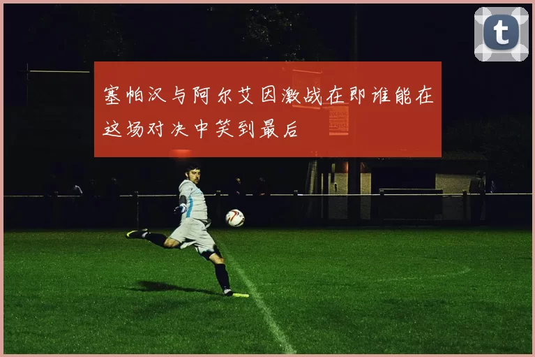 塞帕汉与阿尔艾因激战在即谁能在这场对决中笑到最后