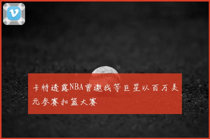 卡特透露NBA曾邀我等巨星以百万美元参赛扣篮大赛