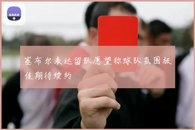 塞布尔表达留队愿望称球队氛围极佳期待续约