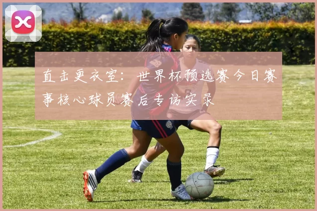 直击更衣室：世界杯预选赛今日赛事核心球员赛后专访实录