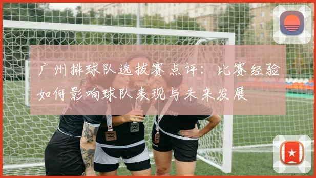 广州排球队选拔赛点评：比赛经验如何影响球队表现与未来发展