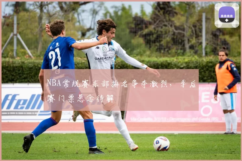 NBA常规赛东部排名争夺激烈，季后赛门票悬念待解