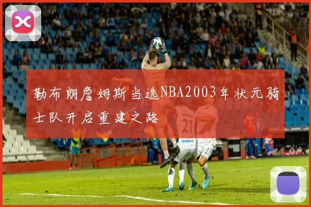 勒布朗詹姆斯当选NBA2003年状元骑士队开启重建之路