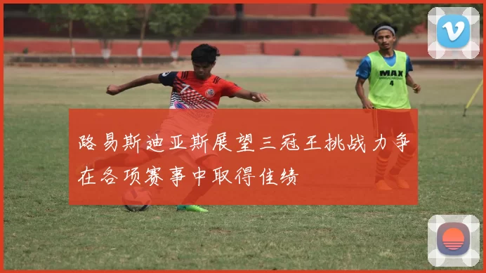 路易斯迪亚斯展望三冠王挑战力争在各项赛事中取得佳绩