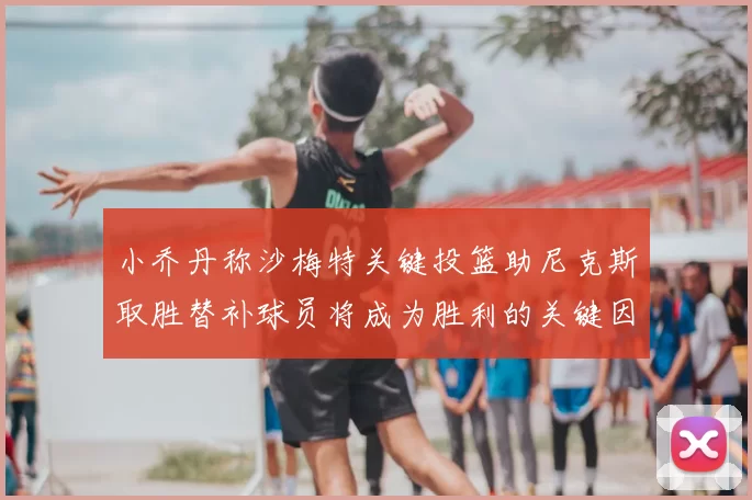 小乔丹称沙梅特关键投篮助尼克斯取胜替补球员将成为胜利的关键因素