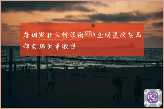 詹姆斯杜兰特领衔NBA全明星投票西部前场竞争激烈