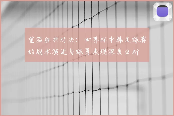 重温经典对决：世界杯中韩足球赛的战术演进与球员表现深度分析