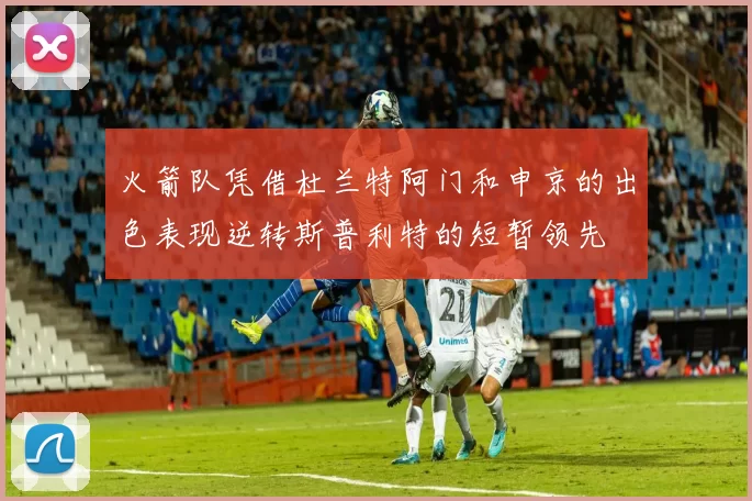 火箭队凭借杜兰特阿门和申京的出色表现逆转斯普利特的短暂领先