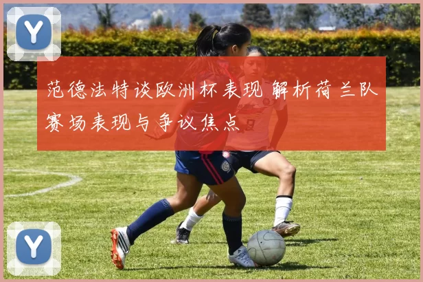 范德法特谈欧洲杯表现 解析荷兰队赛场表现与争议焦点