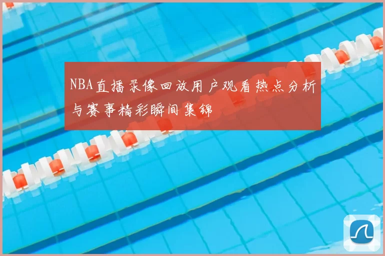 NBA直播录像回放用户观看热点分析与赛事精彩瞬间集锦