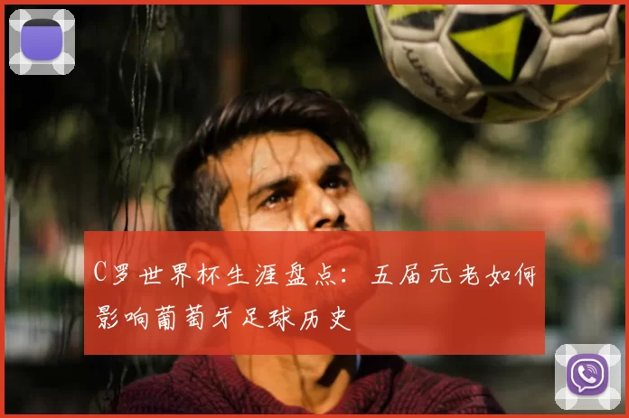 C罗世界杯生涯盘点：五届元老如何影响葡萄牙足球历史