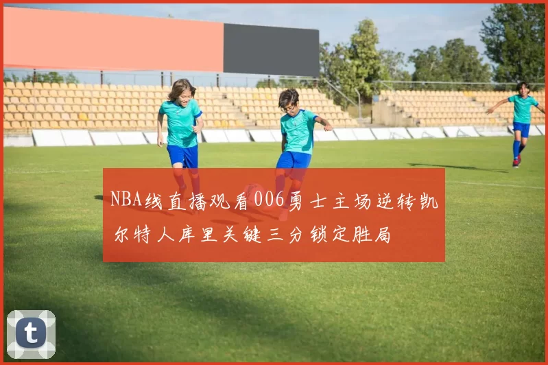 NBA线直播观看006勇士主场逆转凯尔特人库里关键三分锁定胜局