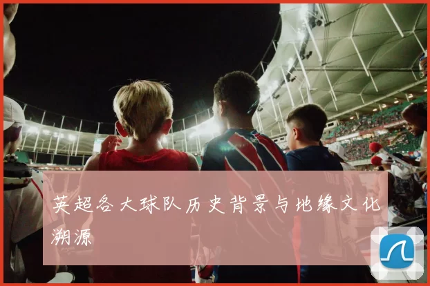 英超各大球队历史背景与地缘文化溯源