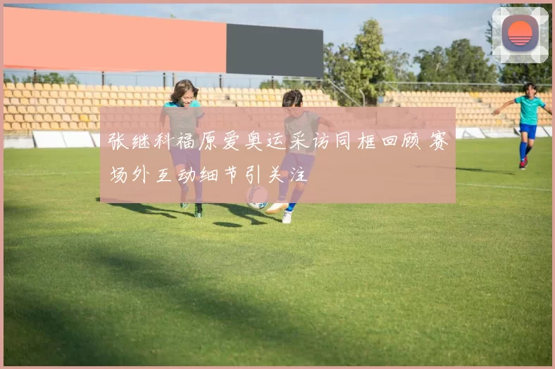 张继科福原爱奥运采访同框回顾 赛场外互动细节引关注