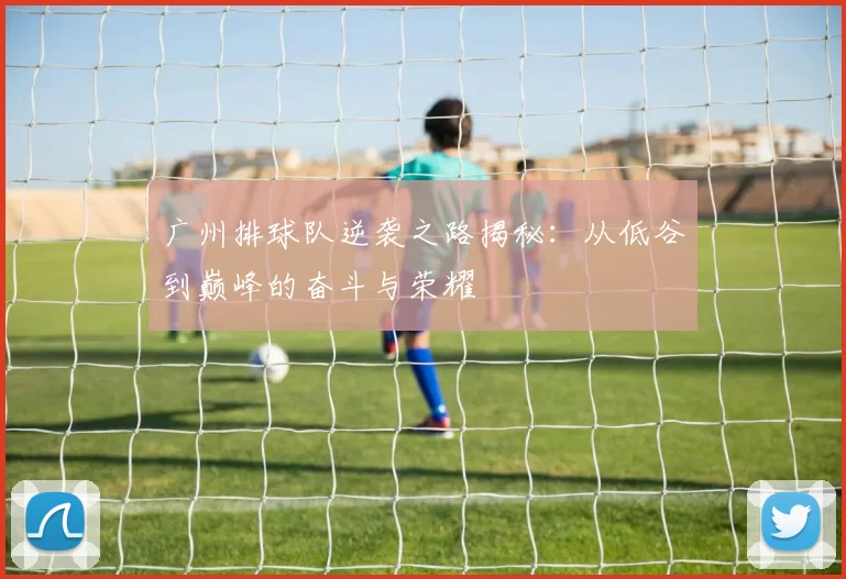 广州排球队逆袭之路揭秘：从低谷到巅峰的奋斗与荣耀
