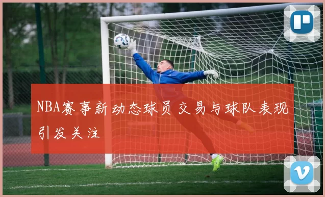 NBA赛事新动态球员交易与球队表现引发关注