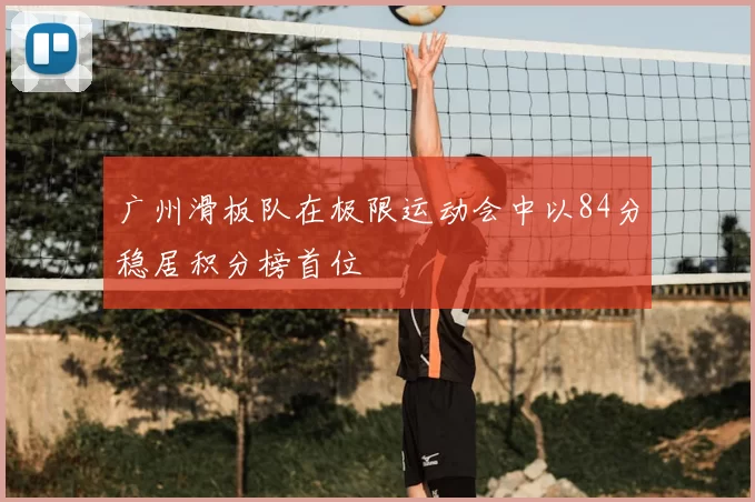 广州滑板队在极限运动会中以84分稳居积分榜首位