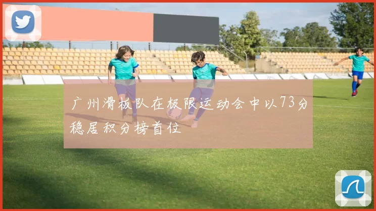 广州滑板队在极限运动会中以73分稳居积分榜首位